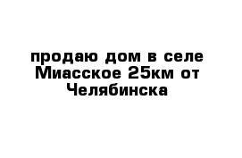 продаю дом в селе Миасское 25км от Челябинска